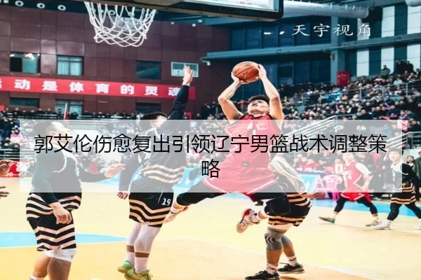 郭艾伦伤愈复出引领辽宁男篮战术调整策略