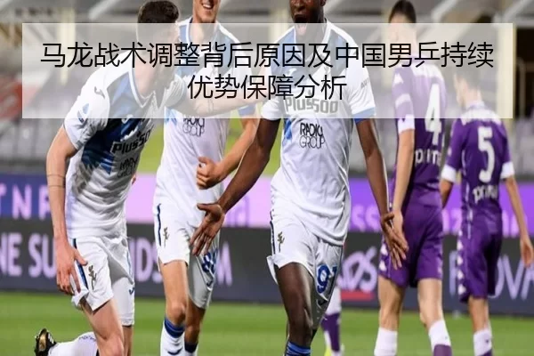 马龙战术调整背后原因及中国男乒持续优势保障分析