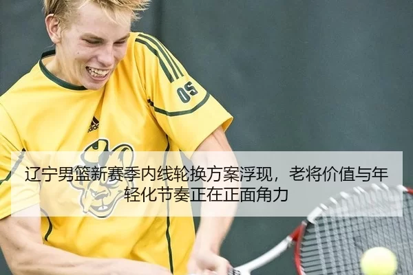 辽宁男篮新赛季内线轮换方案浮现，老将价值与年轻化节奏正在正面角力